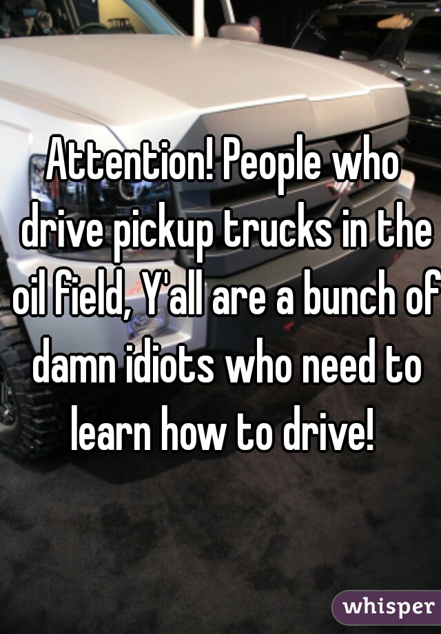 Attention! People who drive pickup trucks in the oil field, Y'all are a bunch of damn idiots who need to learn how to drive! 