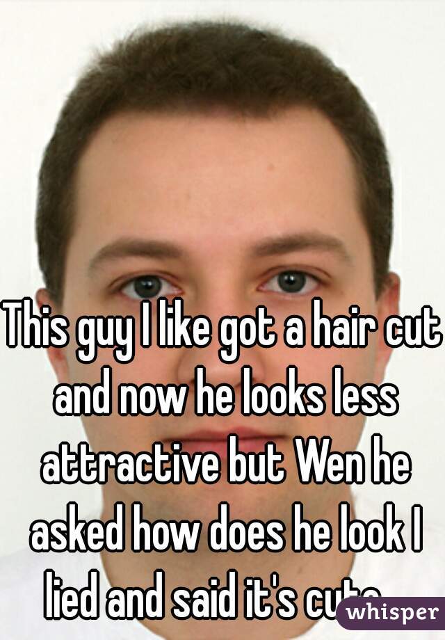 This guy I like got a hair cut and now he looks less attractive but Wen he asked how does he look I lied and said it's cute.  