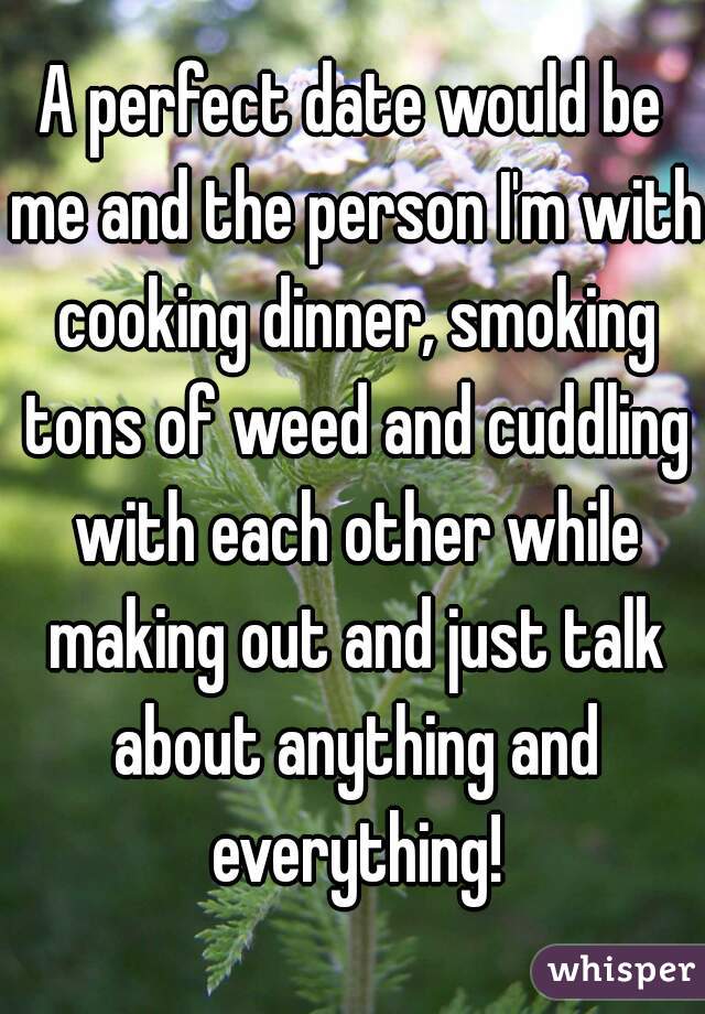 A perfect date would be me and the person I'm with cooking dinner, smoking tons of weed and cuddling with each other while making out and just talk about anything and everything!