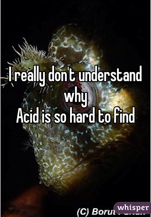I really don't understand why 
Acid is so hard to find
