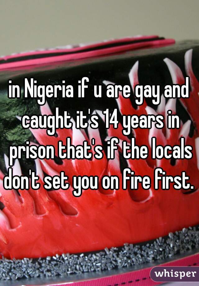 in Nigeria if u are gay and caught it's 14 years in prison that's if the locals don't set you on fire first. 