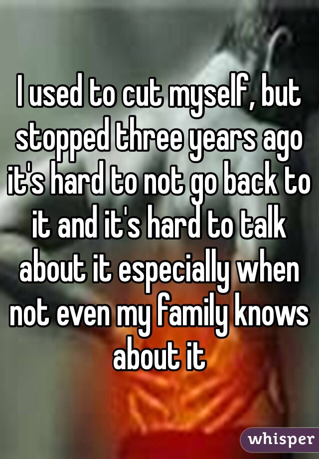 I used to cut myself, but stopped three years ago it's hard to not go back to it and it's hard to talk about it especially when not even my family knows about it