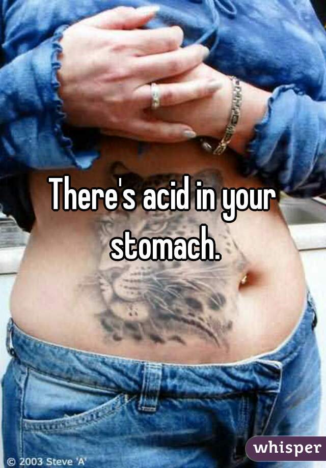 There's acid in your stomach.