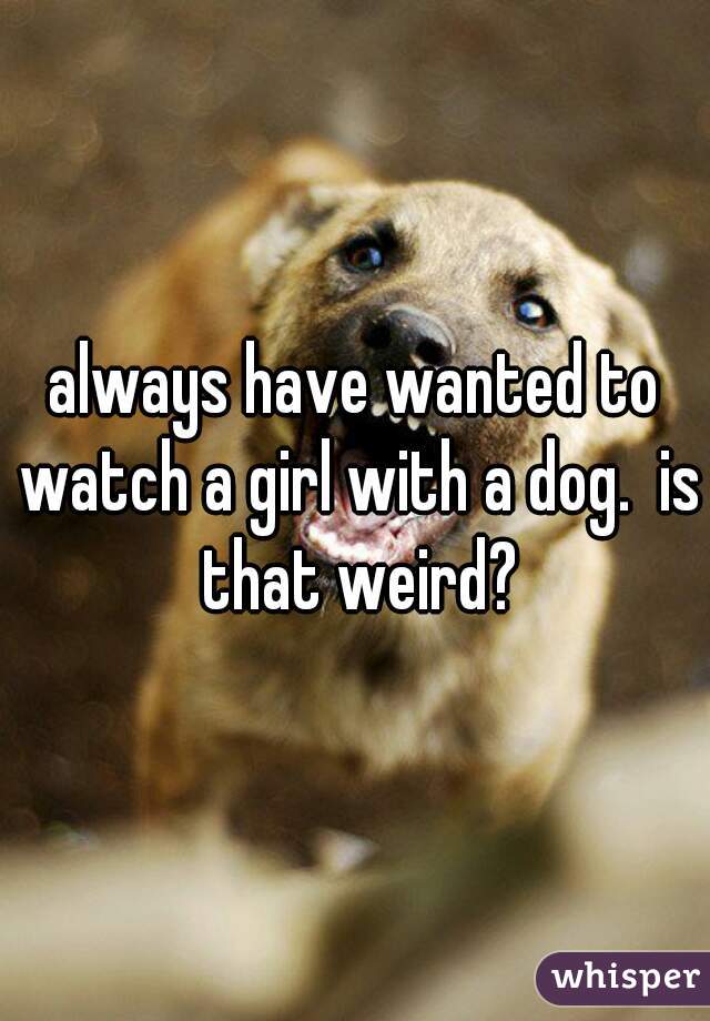 always have wanted to watch a girl with a dog.  is that weird?