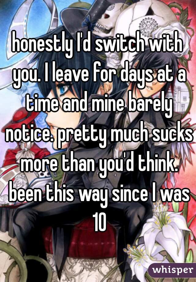 honestly I'd switch with you. I leave for days at a time and mine barely notice. pretty much sucks more than you'd think. been this way since I was 10