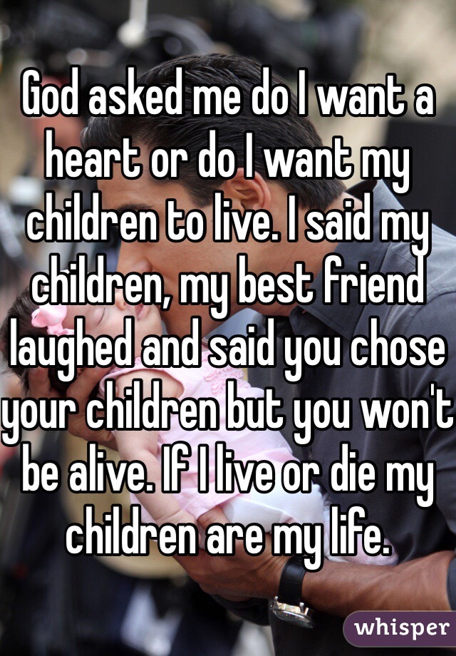 God asked me do I want a heart or do I want my children to live. I said my children, my best friend laughed and said you chose your children but you won't be alive. If I live or die my children are my life. 