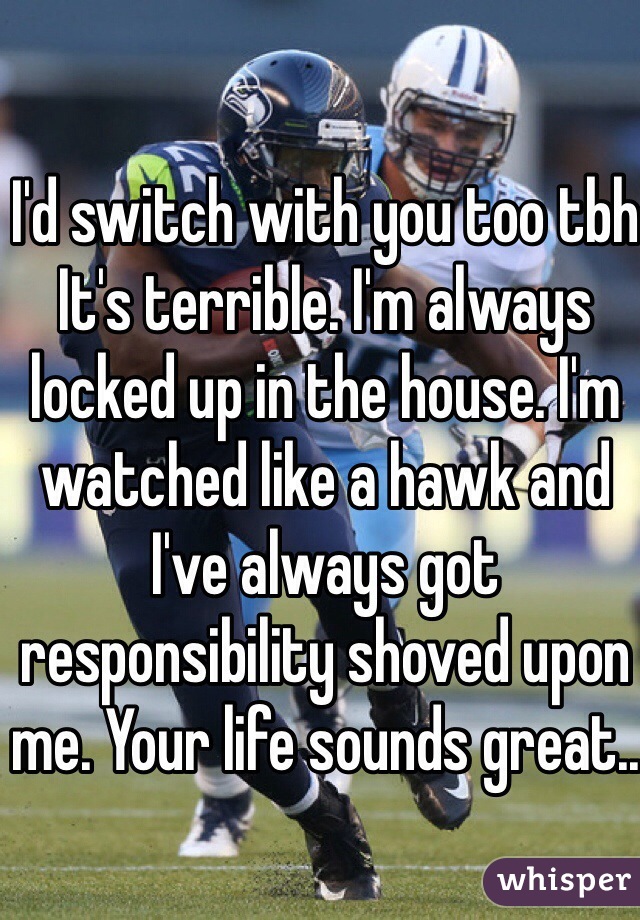 I'd switch with you too tbh
It's terrible. I'm always locked up in the house. I'm watched like a hawk and I've always got responsibility shoved upon me. Your life sounds great..