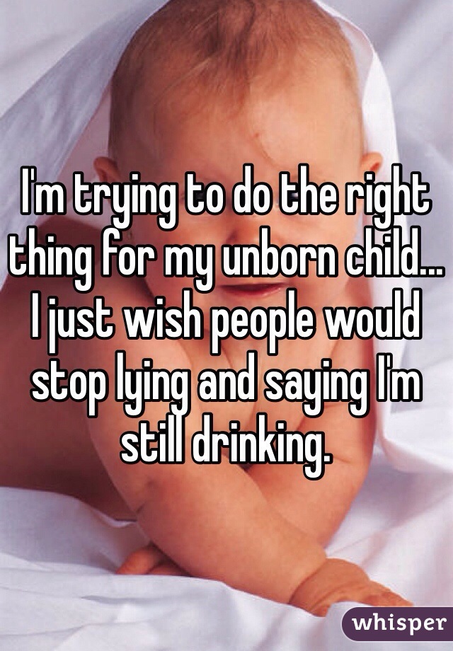 I'm trying to do the right thing for my unborn child... I just wish people would stop lying and saying I'm still drinking. 