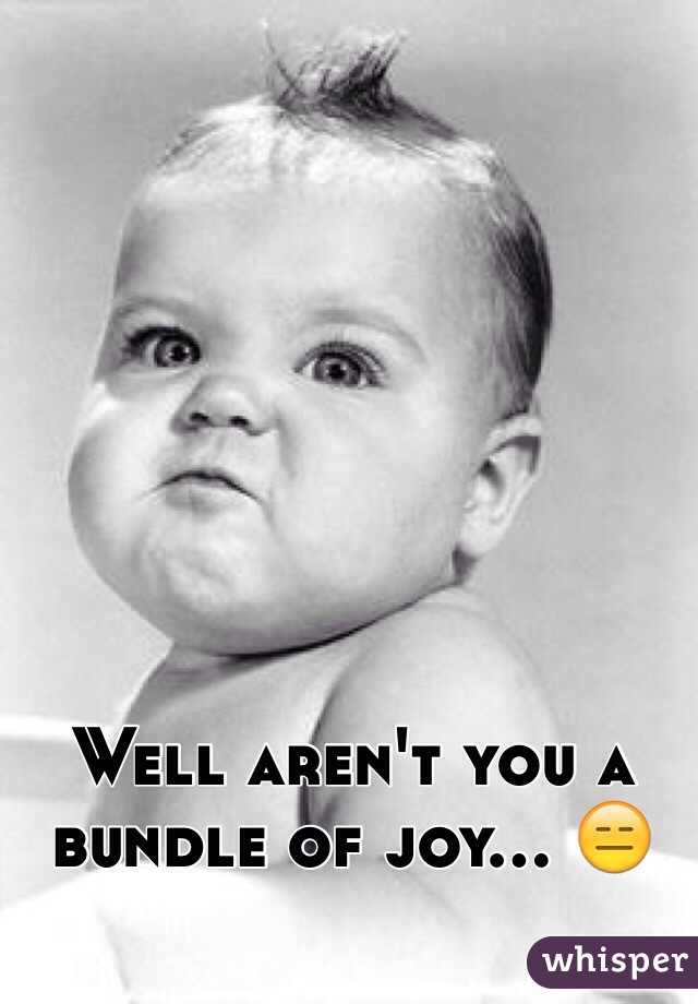 Well aren't you a bundle of joy... 😑