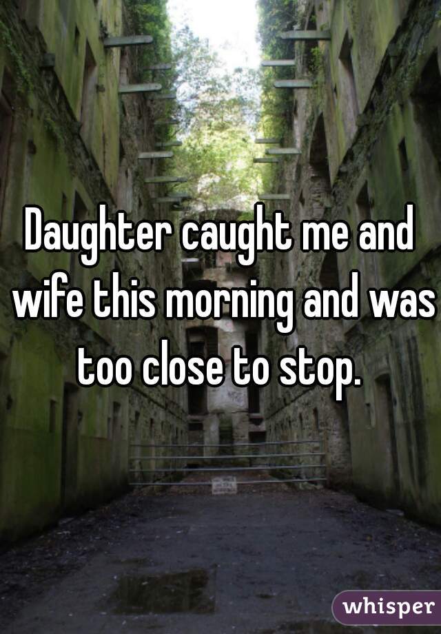 Daughter caught me and wife this morning and was too close to stop. 