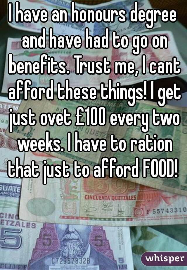 I have an honours degree and have had to go on benefits. Trust me, I cant afford these things! I get just ovet £100 every two weeks. I have to ration that just to afford FOOD! 