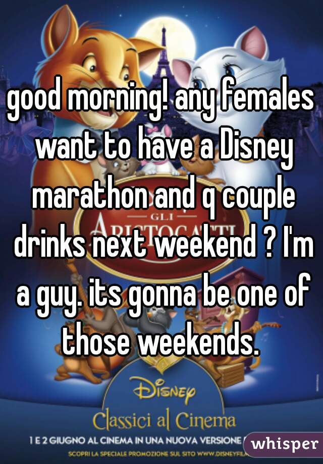 good morning! any females want to have a Disney marathon and q couple drinks next weekend ? I'm a guy. its gonna be one of those weekends. 