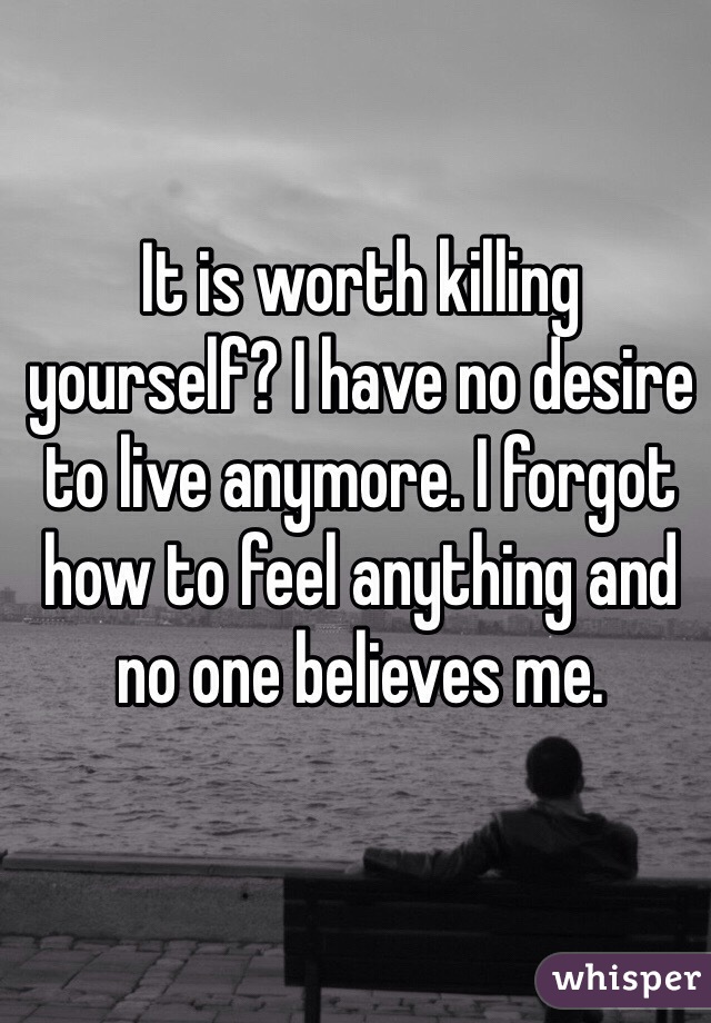 It is worth killing yourself? I have no desire to live anymore. I forgot how to feel anything and no one believes me. 