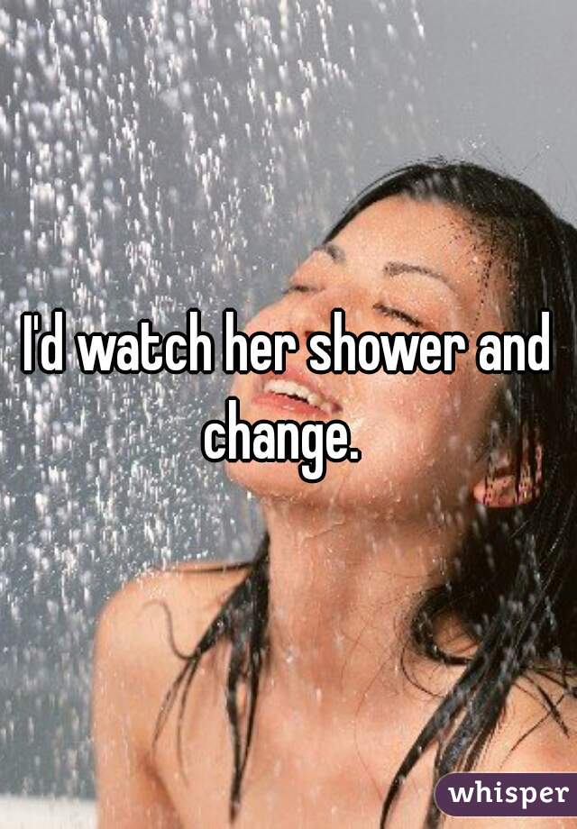 I'd watch her shower and change.  