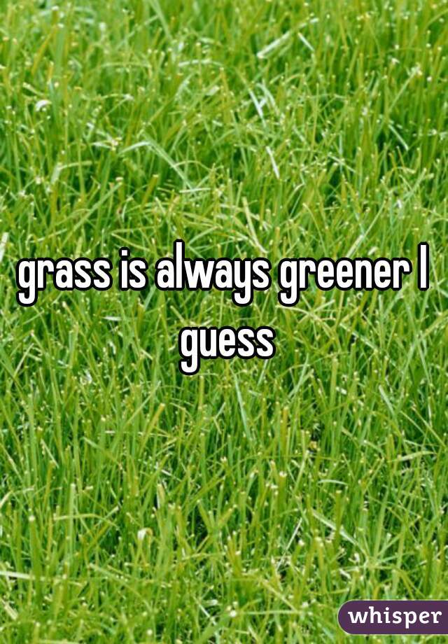 grass is always greener I guess