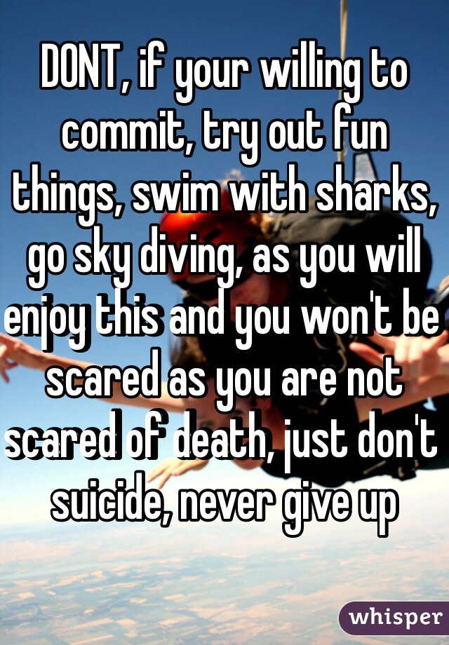 DONT, if your willing to commit, try out fun things, swim with sharks, go sky diving, as you will enjoy this and you won't be scared as you are not scared of death, just don't suicide, never give up