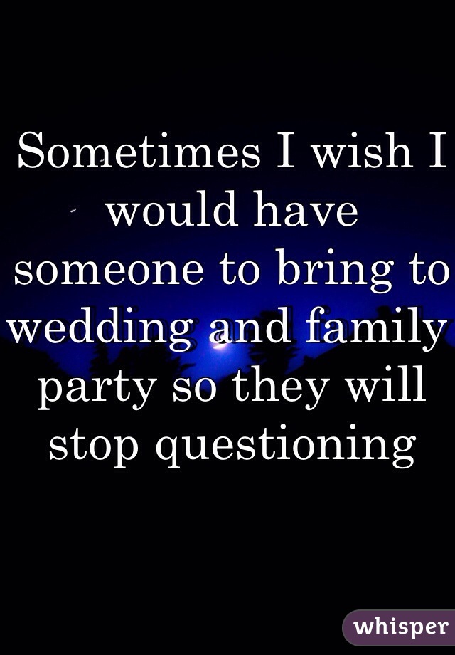 Sometimes I wish I would have someone to bring to wedding and family party so they will stop questioning
