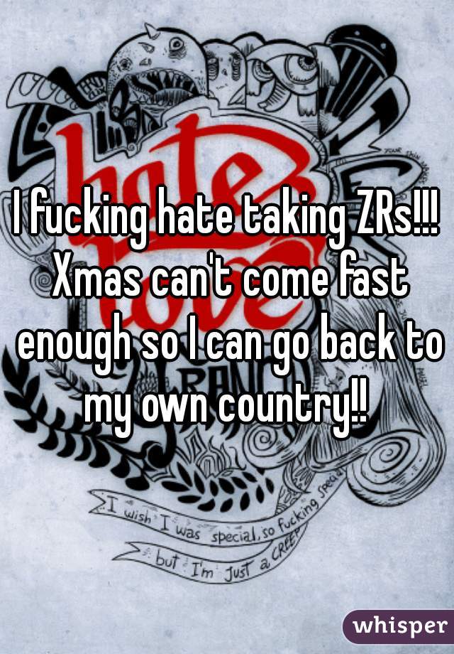 I fucking hate taking ZRs!!! Xmas can't come fast enough so I can go back to my own country!! 