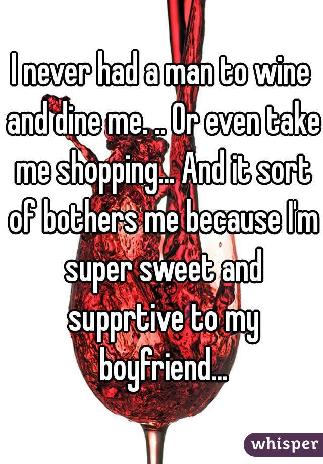 I never had a man to wine and dine me. .. Or even take me shopping... And it sort of bothers me because I'm super sweet and supprtive to my boyfriend...