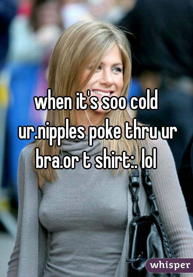 when it's soo cold ur.nipples poke thru ur bra.or t shirt:. lol 