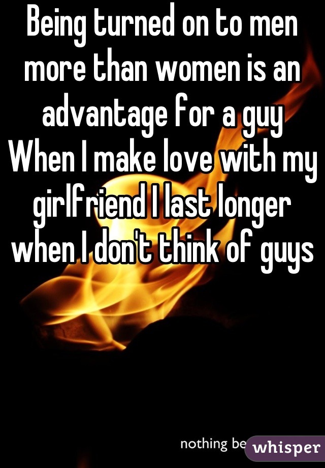 Being turned on to men more than women is an advantage for a guy
When I make love with my girlfriend I last longer when I don't think of guys