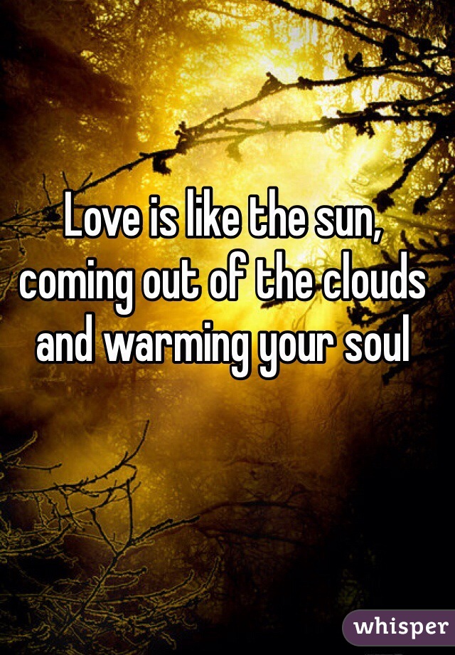 Love is like the sun, coming out of the clouds and warming your soul