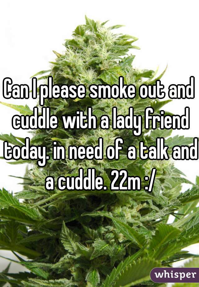 Can I please smoke out and cuddle with a lady friend today. in need of a talk and a cuddle. 22m :/