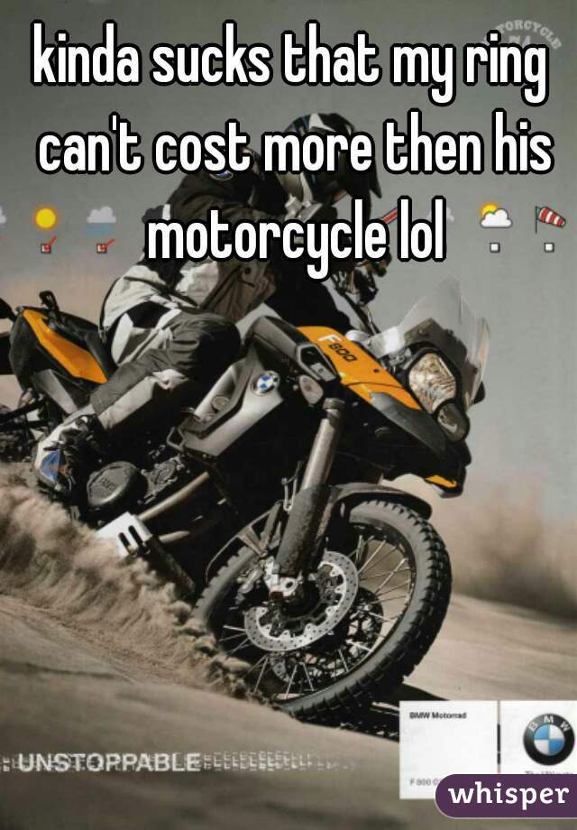 kinda sucks that my ring can't cost more then his motorcycle lol