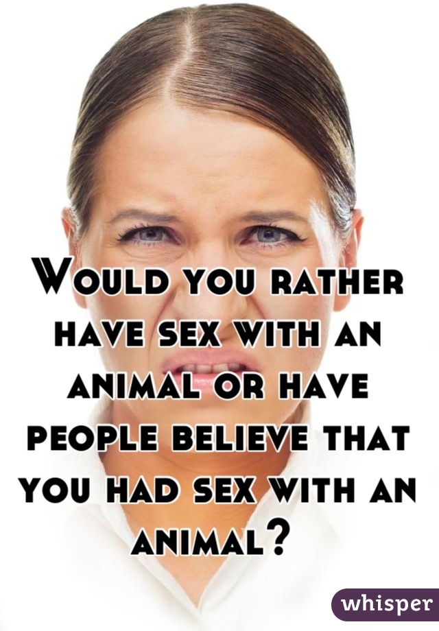 Would you rather have sex with an animal or have people believe that you had sex with an animal? 