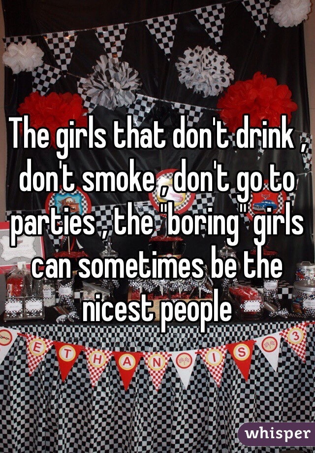 The girls that don't drink , don't smoke , don't go to parties , the "boring" girls can sometimes be the nicest people 