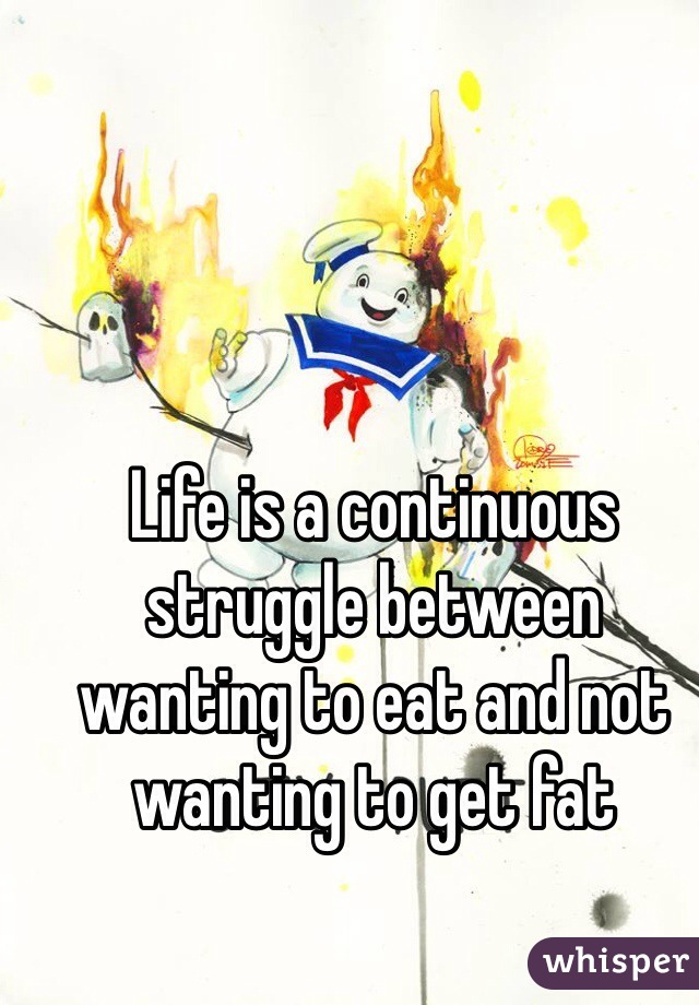 Life is a continuous struggle between wanting to eat and not wanting to get fat