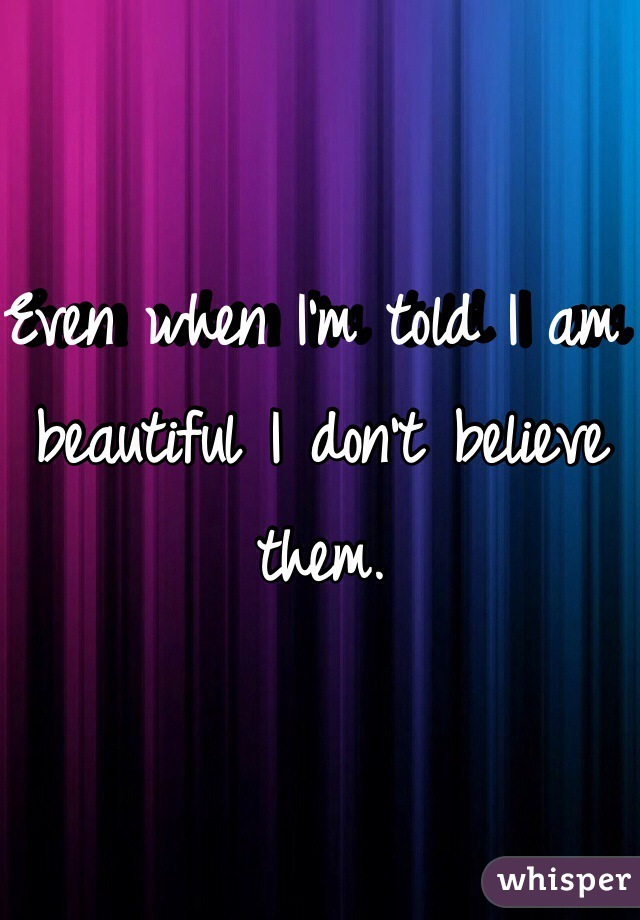 Even when I'm told I am beautiful I don't believe them.