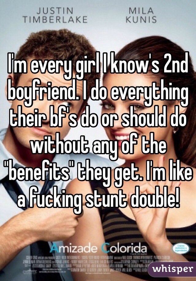 I'm every girl I know's 2nd boyfriend. I do everything their bf's do or should do without any of the "benefits" they get. I'm like a fucking stunt double!