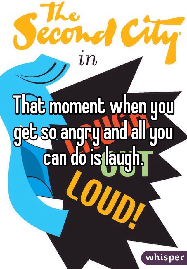 That moment when you get so angry and all you can do is laugh.