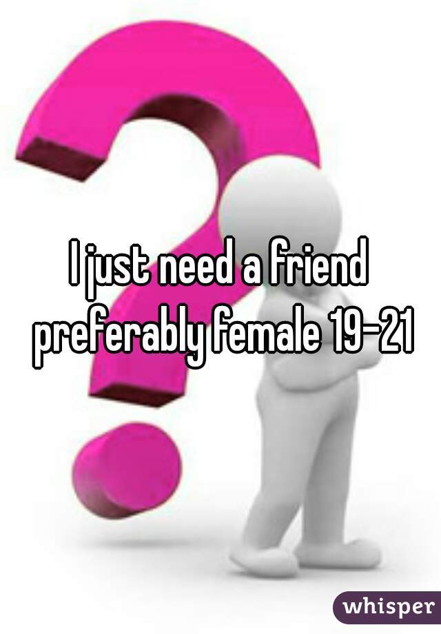 I just need a friend preferably female 19-21