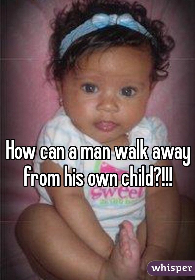 How can a man walk away from his own child?!!!