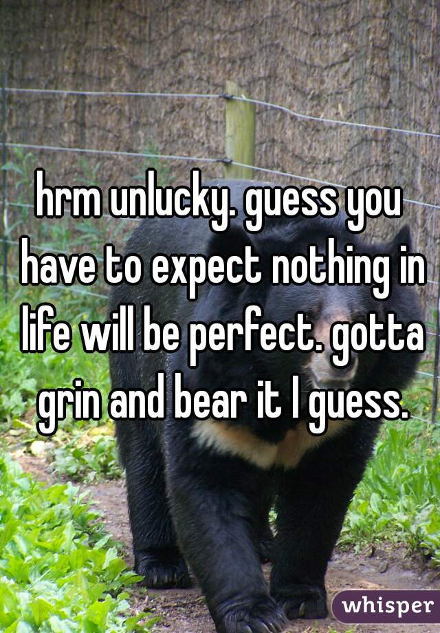 hrm unlucky. guess you have to expect nothing in life will be perfect. gotta grin and bear it I guess.