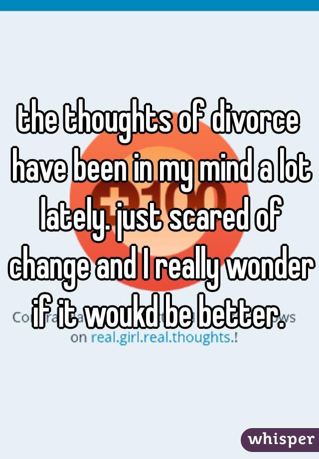 the thoughts of divorce have been in my mind a lot lately. just scared of change and I really wonder if it woukd be better. 