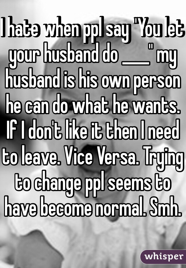 I hate when ppl say "You let your husband do ____" my husband is his own person he can do what he wants. If I don't like it then I need to leave. Vice Versa. Trying to change ppl seems to have become normal. Smh. 