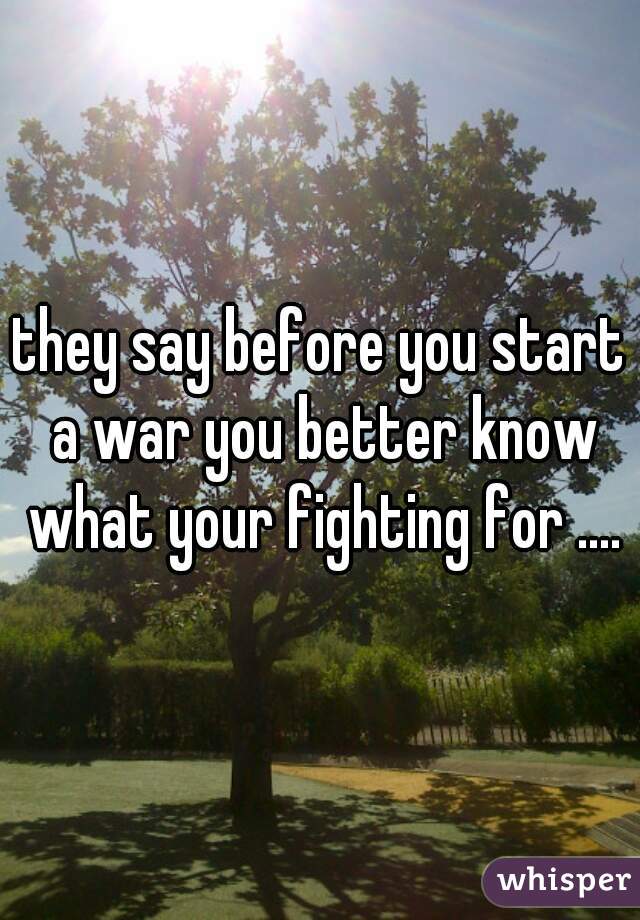 they say before you start a war you better know what your fighting for ....