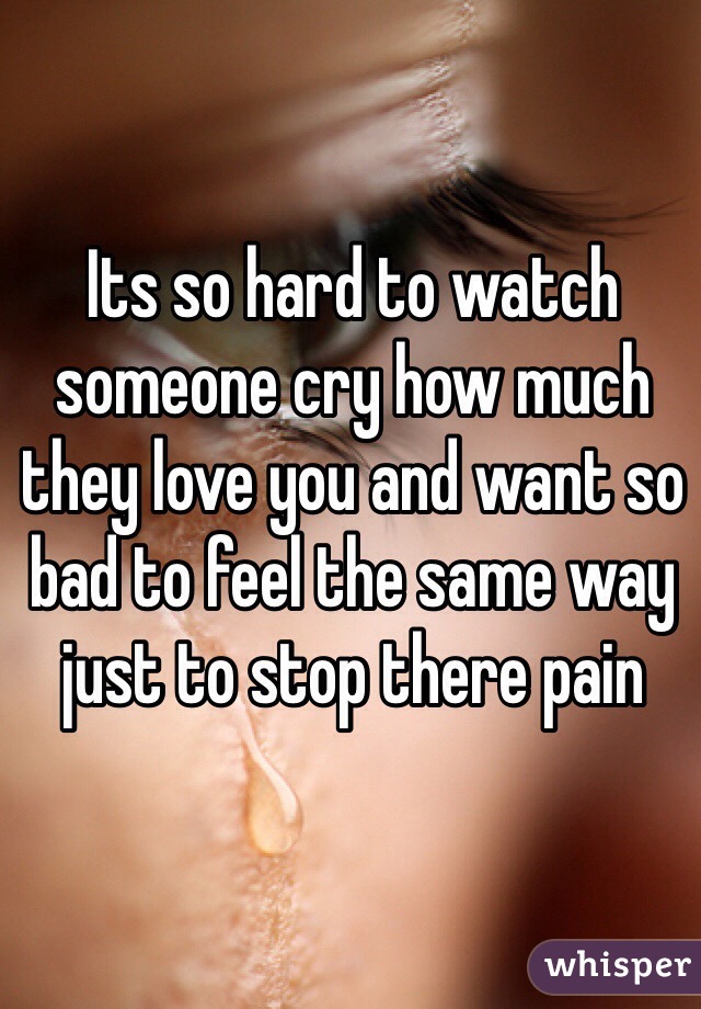 Its so hard to watch someone cry how much they love you and want so bad to feel the same way just to stop there pain 