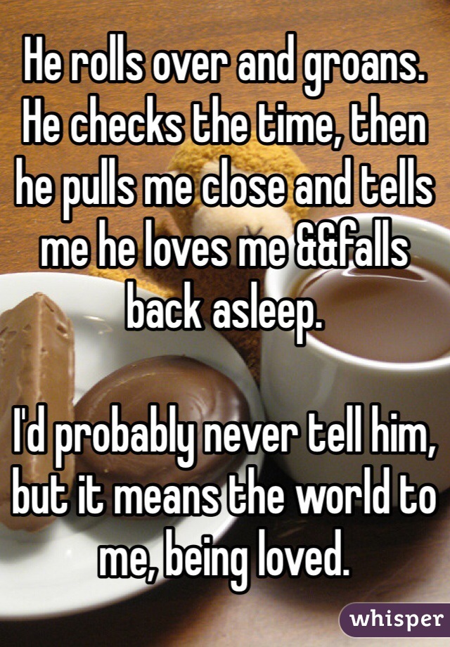 He rolls over and groans. He checks the time, then he pulls me close and tells me he loves me &&falls back asleep.

I'd probably never tell him, but it means the world to me, being loved. 