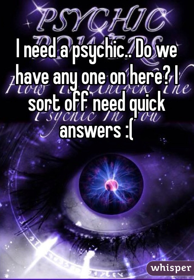 I need a psychic.. Do we have any one on here? I sort off need quick answers :(