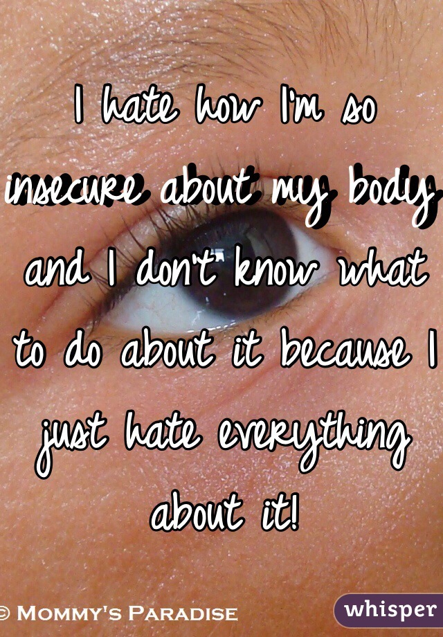 I hate how I'm so insecure about my body and I don't know what to do about it because I just hate everything about it!