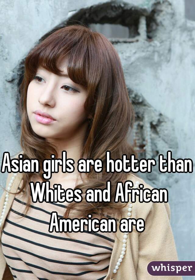Asian girls are hotter than Whites and African American are 
