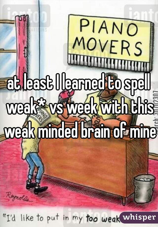 at least I learned to spell weak* vs week with this weak minded brain of mine