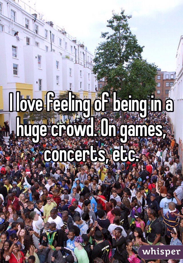 I love feeling of being in a huge crowd. On games, concerts, etc. 