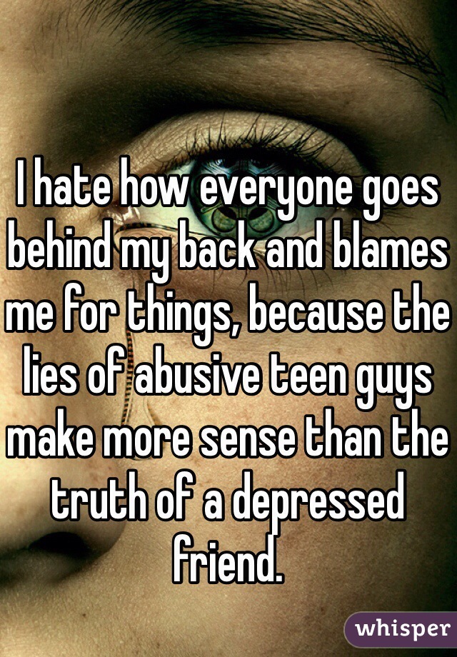 I hate how everyone goes behind my back and blames me for things, because the lies of abusive teen guys make more sense than the truth of a depressed friend. 