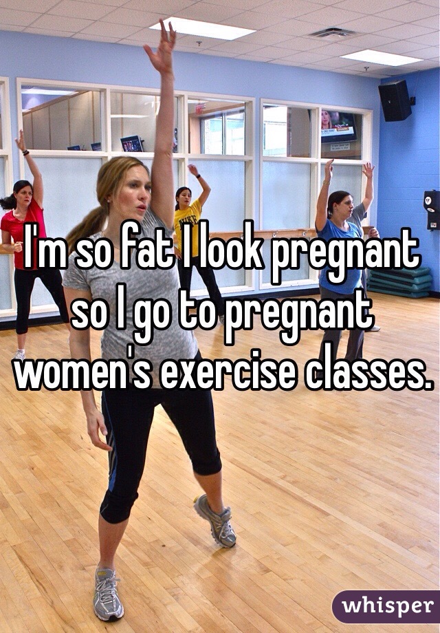 I'm so fat I look pregnant so I go to pregnant women's exercise classes.