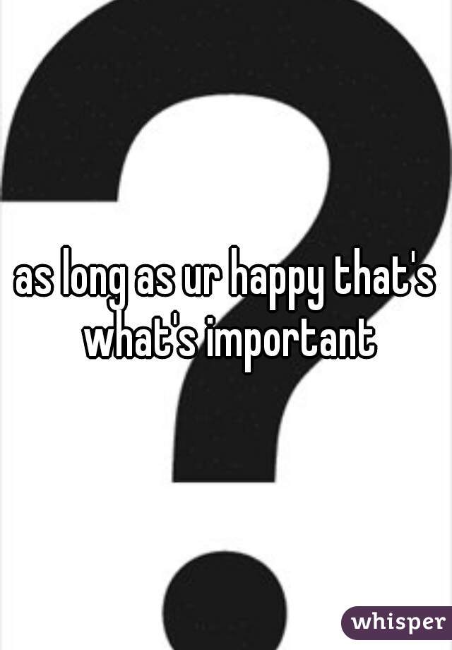 as long as ur happy that's what's important